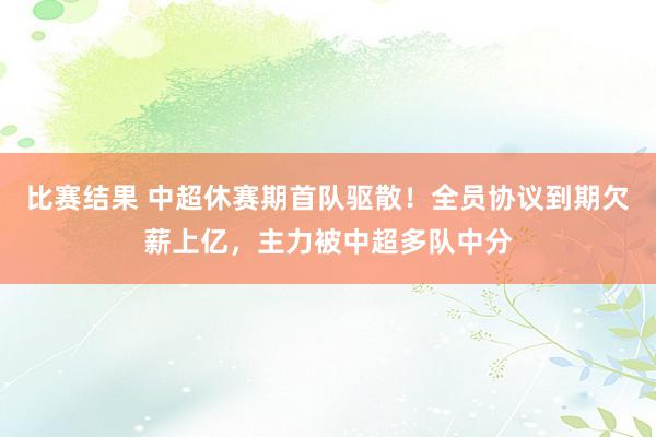 比赛结果 中超休赛期首队驱散！全员协议到期欠薪上亿，主力被中超多队中分