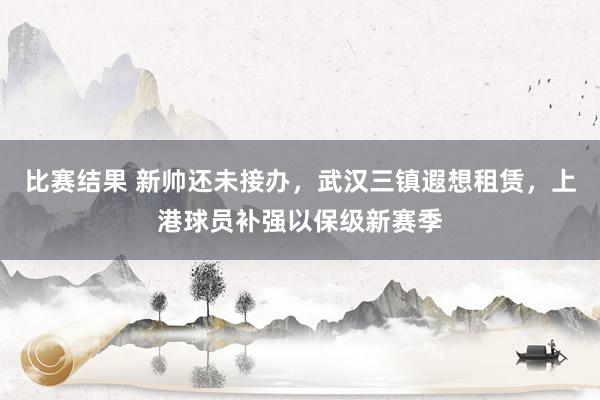 比赛结果 新帅还未接办，武汉三镇遐想租赁，上港球员补强以保级新赛季