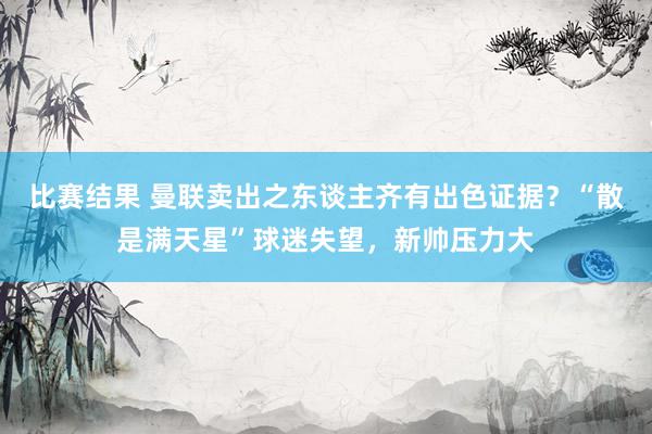 比赛结果 曼联卖出之东谈主齐有出色证据？“散是满天星”球迷失望，新帅压力大