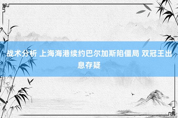 战术分析 上海海港续约巴尔加斯陷僵局 双冠王出息存疑