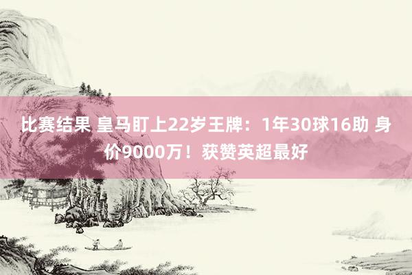 比赛结果 皇马盯上22岁王牌：1年30球16助 身价9000万！获赞英超最好