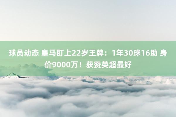 球员动态 皇马盯上22岁王牌：1年30球16助 身价9000万！获赞英超最好