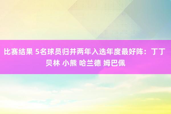 比赛结果 5名球员归并两年入选年度最好阵：丁丁 贝林 小熊 哈兰德 姆巴佩