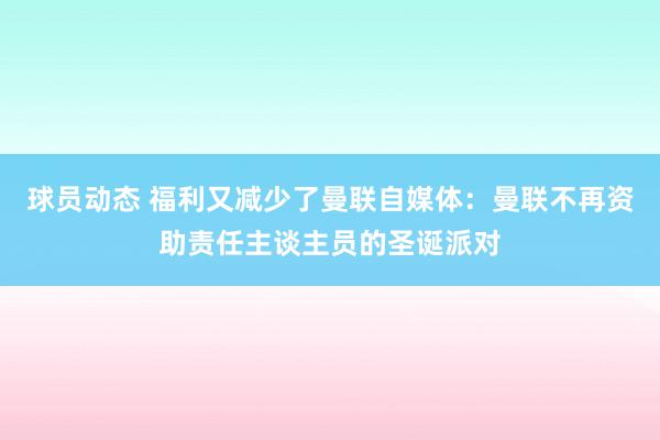 球员动态 福利又减少了曼联自媒体：曼联不再资助责任主谈主员的圣诞派对